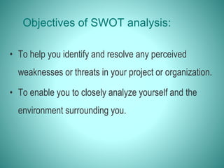 Objectives of SWOT analysis:
• To help you identify and resolve any perceived
weaknesses or threats in your project or organization.
• To enable you to closely analyze yourself and the
environment surrounding you.
 