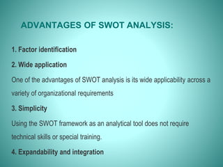 ADVANTAGES OF SWOT ANALYSIS:
1. Factor identification
2. Wide application
One of the advantages of SWOT analysis is its wide applicability across a
variety of organizational requirements
3. Simplicity
Using the SWOT framework as an analytical tool does not require
technical skills or special training.
4. Expandability and integration
 