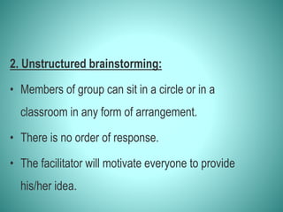 2. Unstructured brainstorming:
• Members of group can sit in a circle or in a
classroom in any form of arrangement.
• There is no order of response.
• The facilitator will motivate everyone to provide
his/her idea.
 