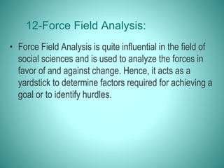 12-Force Field Analysis:
• Force Field Analysis is quite influential in the field of
social sciences and is used to analyze the forces in
favor of and against change. Hence, it acts as a
yardstick to determine factors required for achieving a
goal or to identify hurdles.
 