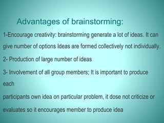 Advantages of brainstorming:
1-Encourage creativity: brainstorming generate a lot of ideas. It can
give number of options Ideas are formed collectively not individually.
2- Production of large number of ideas
3- Involvement of all group members; It is important to produce
each
participants own idea on particular problem, it dose not criticize or
evaluates so it encourages member to produce idea
 