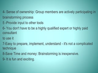 4- Sense of ownership: Group members are actively participating in
brainstorming process
5 -Provide input to other tools
6- You don't have to be a highly qualified expert or highly paid
consultant
to use it
7-Easy to prepare, implement, understand - it's not a complicated
technique
8-Save Time and money: Brainstorming is inexpensive.
9- It is fun and exciting.
 