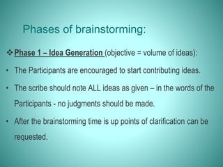 Phases of brainstorming:
Phase 1 – Idea Generation (objective = volume of ideas):
• The Participants are encouraged to start contributing ideas.
• The scribe should note ALL ideas as given – in the words of the
Participants - no judgments should be made.
• After the brainstorming time is up points of clarification can be
requested.
 
