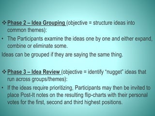 Phase 2 – Idea Grouping (objective = structure ideas into
common themes):
• The Participants examine the ideas one by one and either expand,
combine or eliminate some.
Ideas can be grouped if they are saying the same thing.
Phase 3 – Idea Review (objective = identify “nugget” ideas that
run across groups/themes):
• If the ideas require prioritizing, Participants may then be invited to
place Post-It notes on the resulting flip-charts with their personal
votes for the first, second and third highest positions.
 