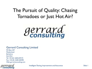 The Pursuit of Quality: Chasing
          Tornadoes or Just Hot Air?




Gerrard Consulting Limited
PO Box 347
Maidenhead
Berkshire
SL6 2GU
Tel: +44 (0) 1628 639173
Fax: +44 (0) 1628 630398
Web: gerrardconsulting.com

                             Intelligent Testing, Improvement and Assurance   Slide 1
 
