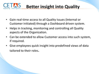 Better insight into Quality

• Gain real-time access to all Quality Issues (Internal or
  Customer initiated) through a Dashboard driven system.
• Helps in tracking, monitoring and controlling all Quality
  aspects of the Organization.
• Can be extended to allow Customer access into such system,
  if required.
• Give employees quick insight into predefined views of data
  tailored to their roles.
 