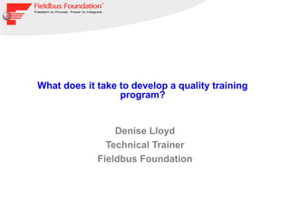What does it take to develop a quality training
                  program?


                 Denise Lloyd
               Technical Trainer
             Fieldbus Foundation
 