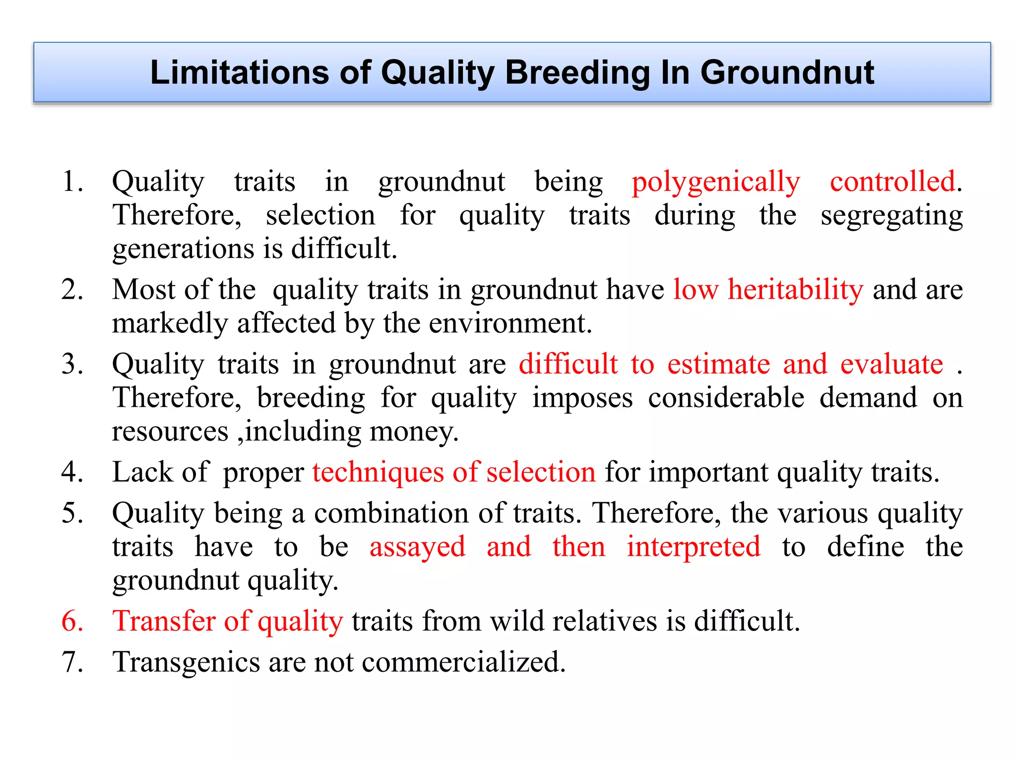 1. Quality traits in groundnut being polygenically controlled.
Therefore, selection for quality traits during the segregating
generations is difficult.
2. Most of the quality traits in groundnut have low heritability and are
markedly affected by the environment.
3. Quality traits in groundnut are difficult to estimate and evaluate .
Therefore, breeding for quality imposes considerable demand on
resources ,including money.
4. Lack of proper techniques of selection for important quality traits.
5. Quality being a combination of traits. Therefore, the various quality
traits have to be assayed and then interpreted to define the
groundnut quality.
6. Transfer of quality traits from wild relatives is difficult.
7. Transgenics are not commercialized.
Limitations of Quality Breeding In Groundnut
 