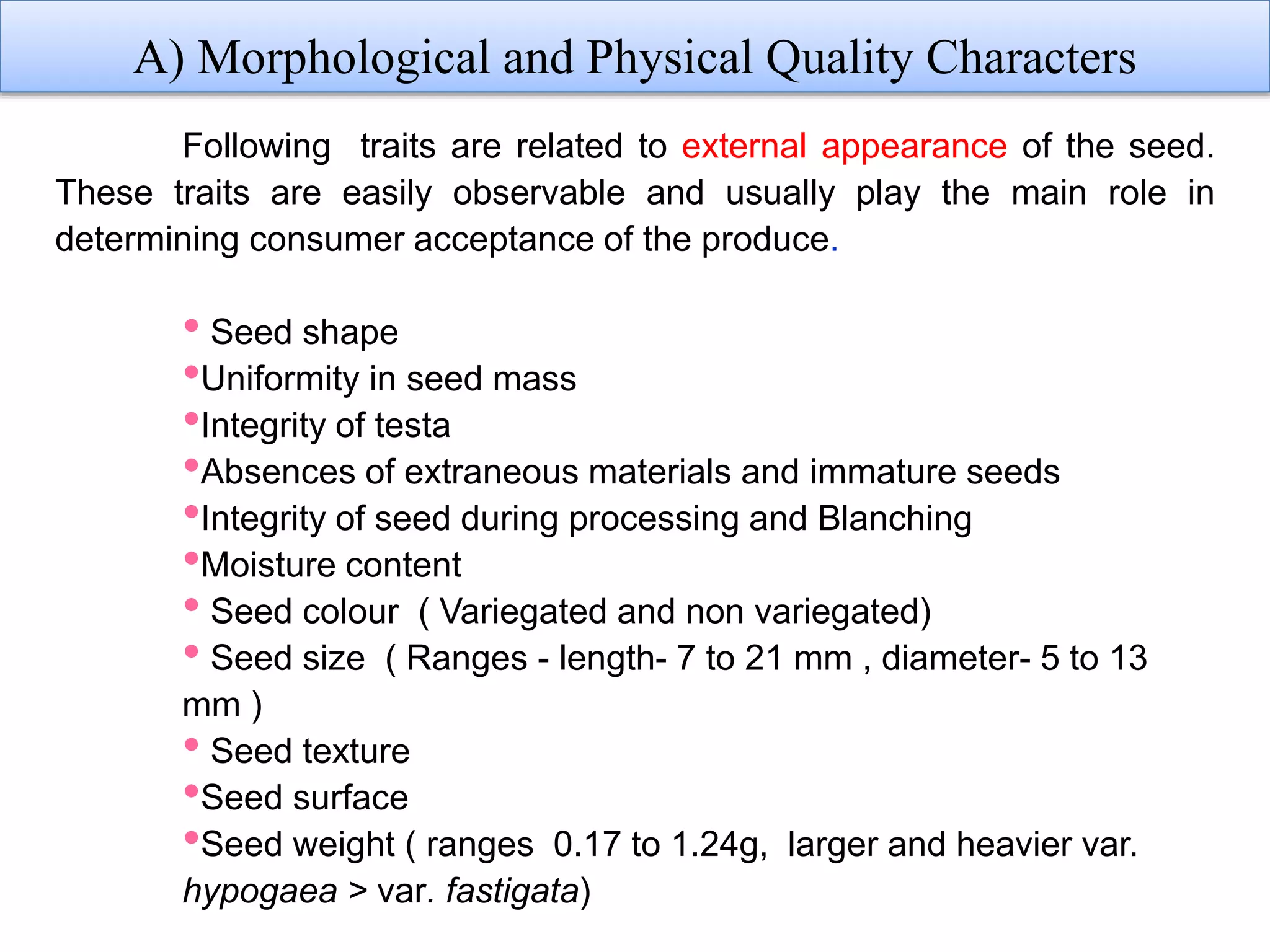 4
A) Morphological and Physical Quality Characters
Following traits are related to external appearance of the seed.
These traits are easily observable and usually play the main role in
determining consumer acceptance of the produce.
• Seed shape
•Uniformity in seed mass
•Integrity of testa
•Absences of extraneous materials and immature seeds
•Integrity of seed during processing and Blanching
•Moisture content
• Seed colour ( Variegated and non variegated)
• Seed size ( Ranges - length- 7 to 21 mm , diameter- 5 to 13
mm )
• Seed texture
•Seed surface
•Seed weight ( ranges 0.17 to 1.24g, larger and heavier var.
hypogaea > var. fastigata)
 