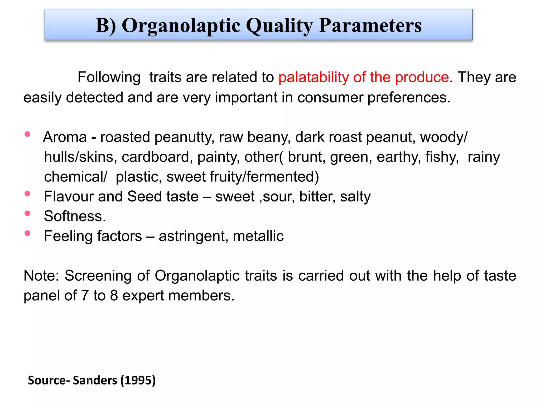 B) Organolaptic Quality Parameters
Following traits are related to palatability of the produce. They are
easily detected and are very important in consumer preferences.
• Aroma - roasted peanutty, raw beany, dark roast peanut, woody/
hulls/skins, cardboard, painty, other( brunt, green, earthy, fishy, rainy
chemical/ plastic, sweet fruity/fermented)
• Flavour and Seed taste – sweet ,sour, bitter, salty
• Softness.
• Feeling factors – astringent, metallic
Note: Screening of Organolaptic traits is carried out with the help of taste
panel of 7 to 8 expert members.
Source- Sanders (1995)
 