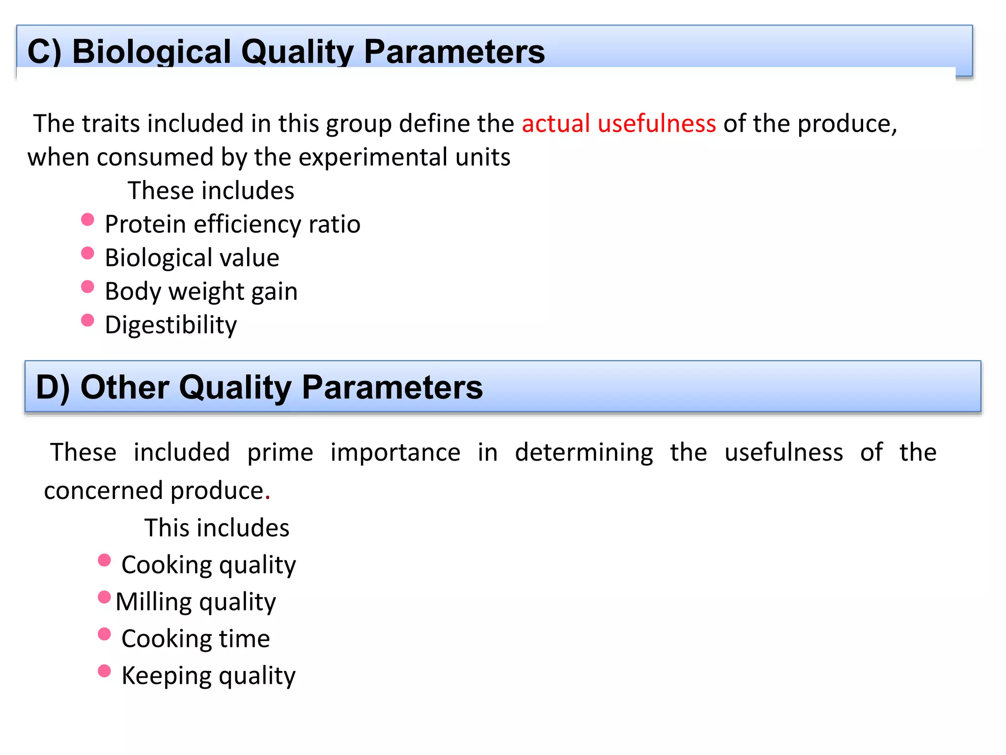C) Biological Quality Parameters
The traits included in this group define the actual usefulness of the produce,
when consumed by the experimental units
These includes
•Protein efficiency ratio
•Biological value
•Body weight gain
•Digestibility
D) Other Quality Parameters
These included prime importance in determining the usefulness of the
concerned produce.
This includes
• Cooking quality
•Milling quality
• Cooking time
• Keeping quality
 