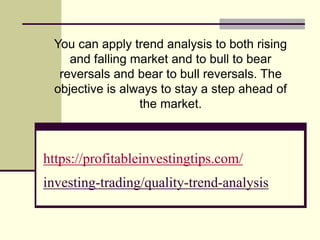 https://profitableinvestingtips.com/
investing-trading/quality-trend-analysis
You can apply trend analysis to both rising
and falling market and to bull to bear
reversals and bear to bull reversals. The
objective is always to stay a step ahead of
the market.
 