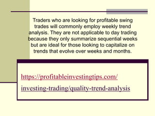 https://profitableinvestingtips.com/
investing-trading/quality-trend-analysis
Traders who are looking for profitable swing
trades will commonly employ weekly trend
analysis. They are not applicable to day trading
because they only summarize sequential weeks
but are ideal for those looking to capitalize on
trends that evolve over weeks and months.
 