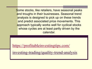 https://profitableinvestingtips.com/
investing-trading/quality-trend-analysis
Some stocks, like retailers, have seasonal peaks
and troughs in their businesses. Seasonal trend
analysis is designed to pick up on these trends
and predict associated price movements. This
approach typically works well for cyclical stocks
whose cycles are at least partly driven by the
calendar.
 