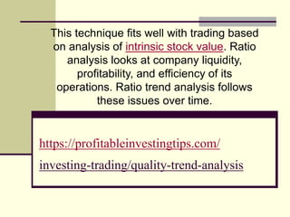 https://profitableinvestingtips.com/
investing-trading/quality-trend-analysis
This technique fits well with trading based
on analysis of intrinsic stock value. Ratio
analysis looks at company liquidity,
profitability, and efficiency of its
operations. Ratio trend analysis follows
these issues over time.
 