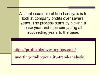 https://profitableinvestingtips.com/
investing-trading/quality-trend-analysis
A simple example of trend analysis is to
look at company profits over several
years. The process starts by picking a
base year and then comparing all
succeeding years to the base.
 