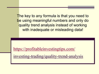 https://profitableinvestingtips.com/
investing-trading/quality-trend-analysis
The key to any formula is that you need to
be using meaningful numbers and only do
quality trend analysis instead of working
with inadequate or misleading data!
 