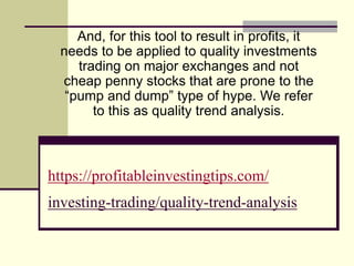https://profitableinvestingtips.com/
investing-trading/quality-trend-analysis
And, for this tool to result in profits, it
needs to be applied to quality investments
trading on major exchanges and not
cheap penny stocks that are prone to the
“pump and dump” type of hype. We refer
to this as quality trend analysis.
 