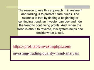 https://profitableinvestingtips.com/
investing-trading/quality-trend-analysis
The reason to use this approach in investment
and trading is to predict future prices. The
rationale is that by finding a beginning or
continuing trend, an investor can buy and ride
the trend to continuing profits. And, when the
trend is about to reverse, this system helps one
decide when to sell.
 