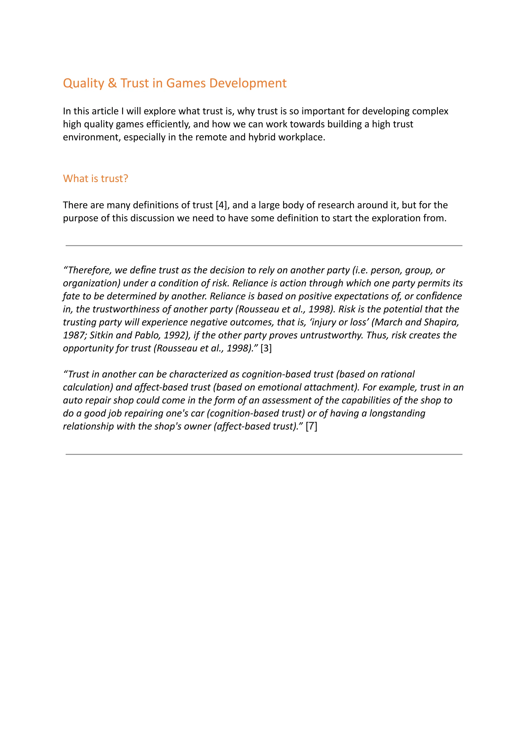 Quality & Trust in Games Development
In this article I will explore what trust is, why trust is so important for developing complex
high quality games efficiently, and how we can work towards building a high trust
environment, especially in the remote and hybrid workplace.
What is trust?
There are many definitions of trust [4], and a large body of research around it, but for the
purpose of this discussion we need to have some definition to start the exploration from.
“Therefore, we deﬁne trust as the decision to rely on another party (i.e. person, group, or
organization) under a condition of risk. Reliance is action through which one party permits its
fate to be determined by another. Reliance is based on positive expectations of, or conﬁdence
in, the trustworthiness of another party (Rousseau et al., 1998). Risk is the potential that the
trusting party will experience negative outcomes, that is, ‘injury or loss’ (March and Shapira,
1987; Sitkin and Pablo, 1992), if the other party proves untrustworthy. Thus, risk creates the
opportunity for trust (Rousseau et al., 1998).” [3]
“Trust in another can be characterized as cognition-based trust (based on rational
calculation) and affect-based trust (based on emotional attachment). For example, trust in an
auto repair shop could come in the form of an assessment of the capabilities of the shop to
do a good job repairing one's car (cognition-based trust) or of having a longstanding
relationship with the shop's owner (affect-based trust).” [7]
 