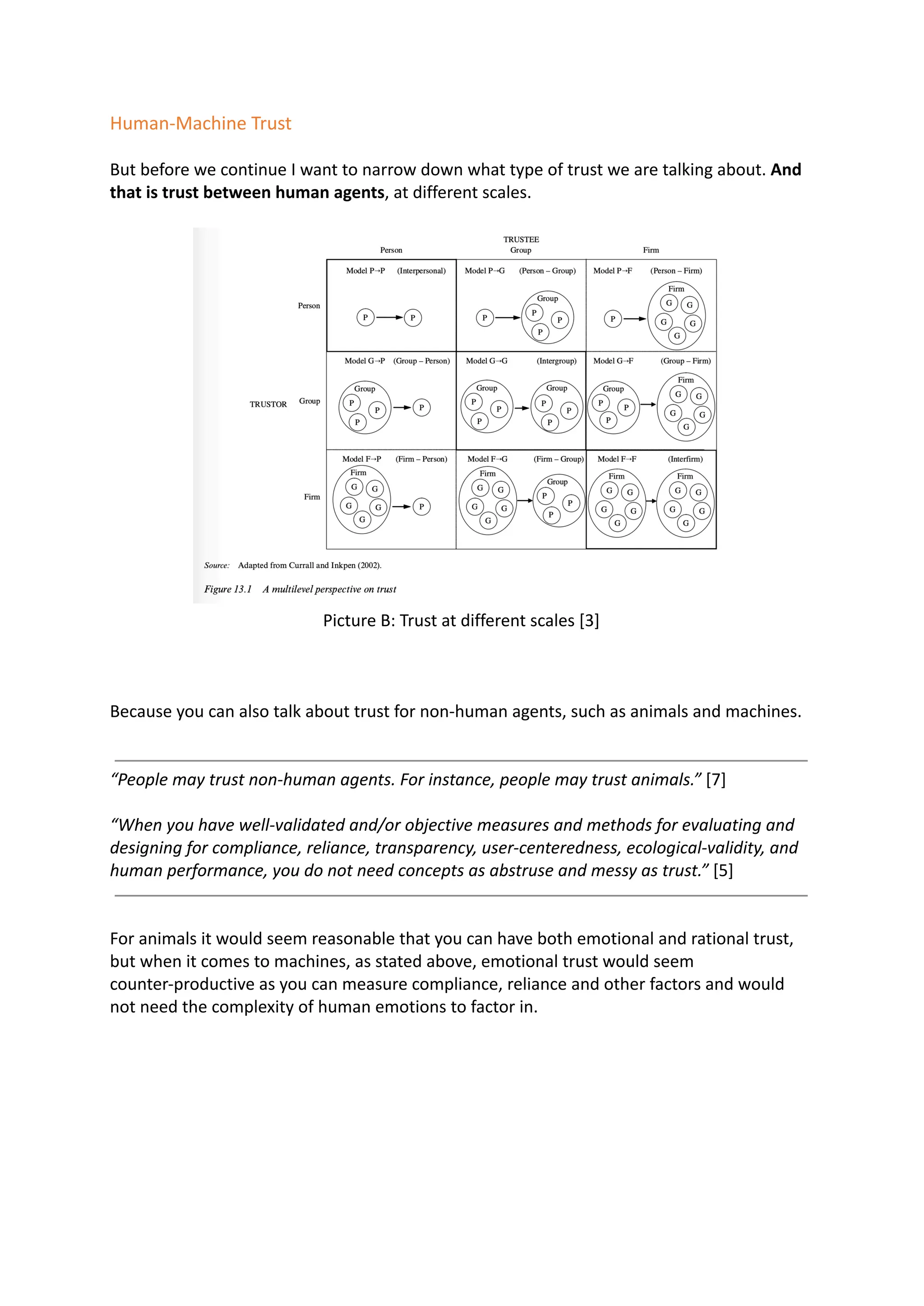 Human-Machine Trust
But before we continue I want to narrow down what type of trust we are talking about. And
that is trust between human agents, at different scales.
Picture B: Trust at different scales [3]
Because you can also talk about trust for non-human agents, such as animals and machines.
“People may trust non-human agents. For instance, people may trust animals.” [7]
“When you have well-validated and/or objective measures and methods for evaluating and
designing for compliance, reliance, transparency, user-centeredness, ecological-validity, and
human performance, you do not need concepts as abstruse and messy as trust.” [5]
For animals it would seem reasonable that you can have both emotional and rational trust,
but when it comes to machines, as stated above, emotional trust would seem
counter-productive as you can measure compliance, reliance and other factors and would
not need the complexity of human emotions to factor in.
 