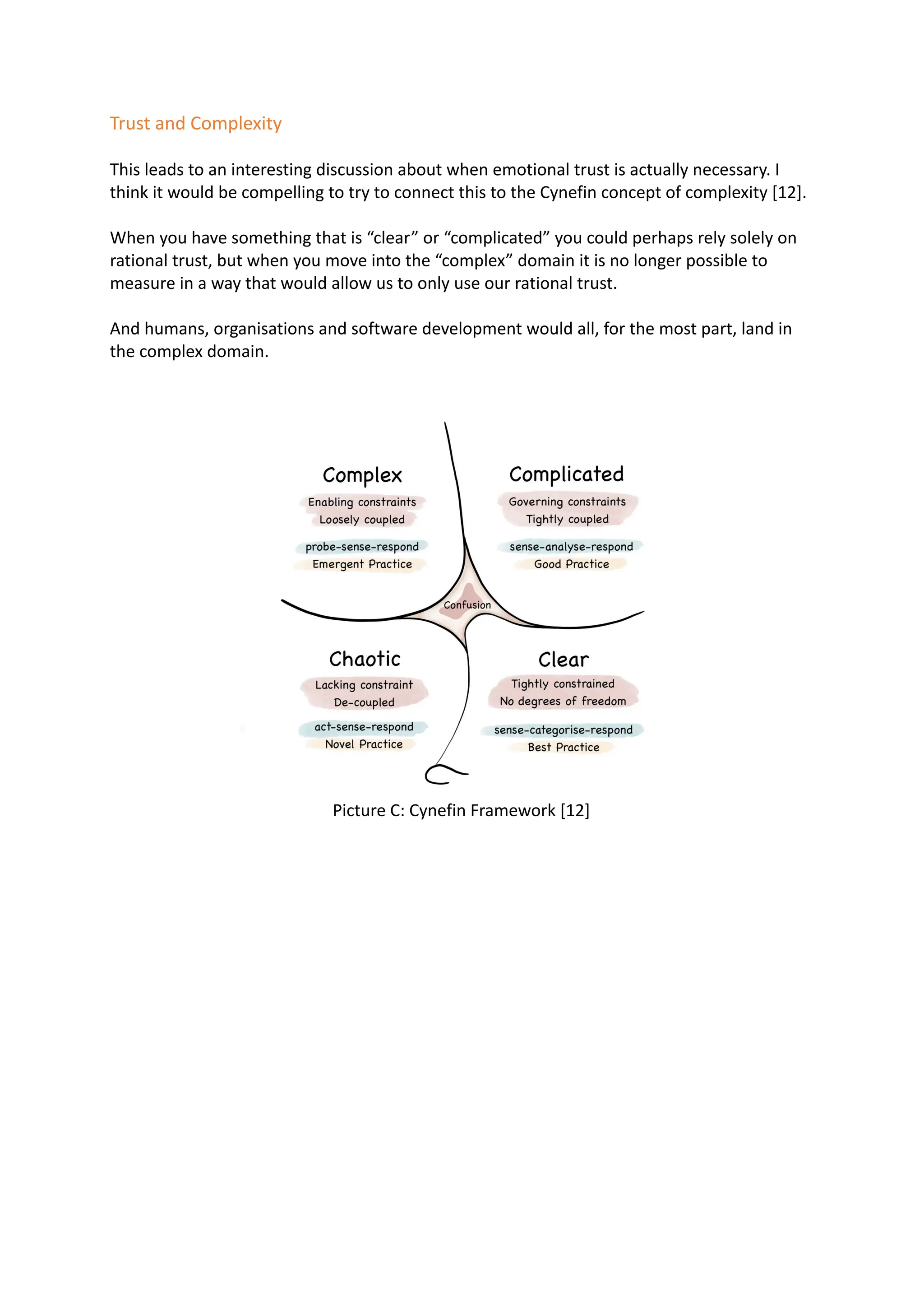 Trust and Complexity
This leads to an interesting discussion about when emotional trust is actually necessary. I
think it would be compelling to try to connect this to the Cynefin concept of complexity [12].
When you have something that is “clear” or “complicated” you could perhaps rely solely on
rational trust, but when you move into the “complex” domain it is no longer possible to
measure in a way that would allow us to only use our rational trust.
And humans, organisations and software development would all, for the most part, land in
the complex domain.
Picture C: Cynefin Framework [12]
 