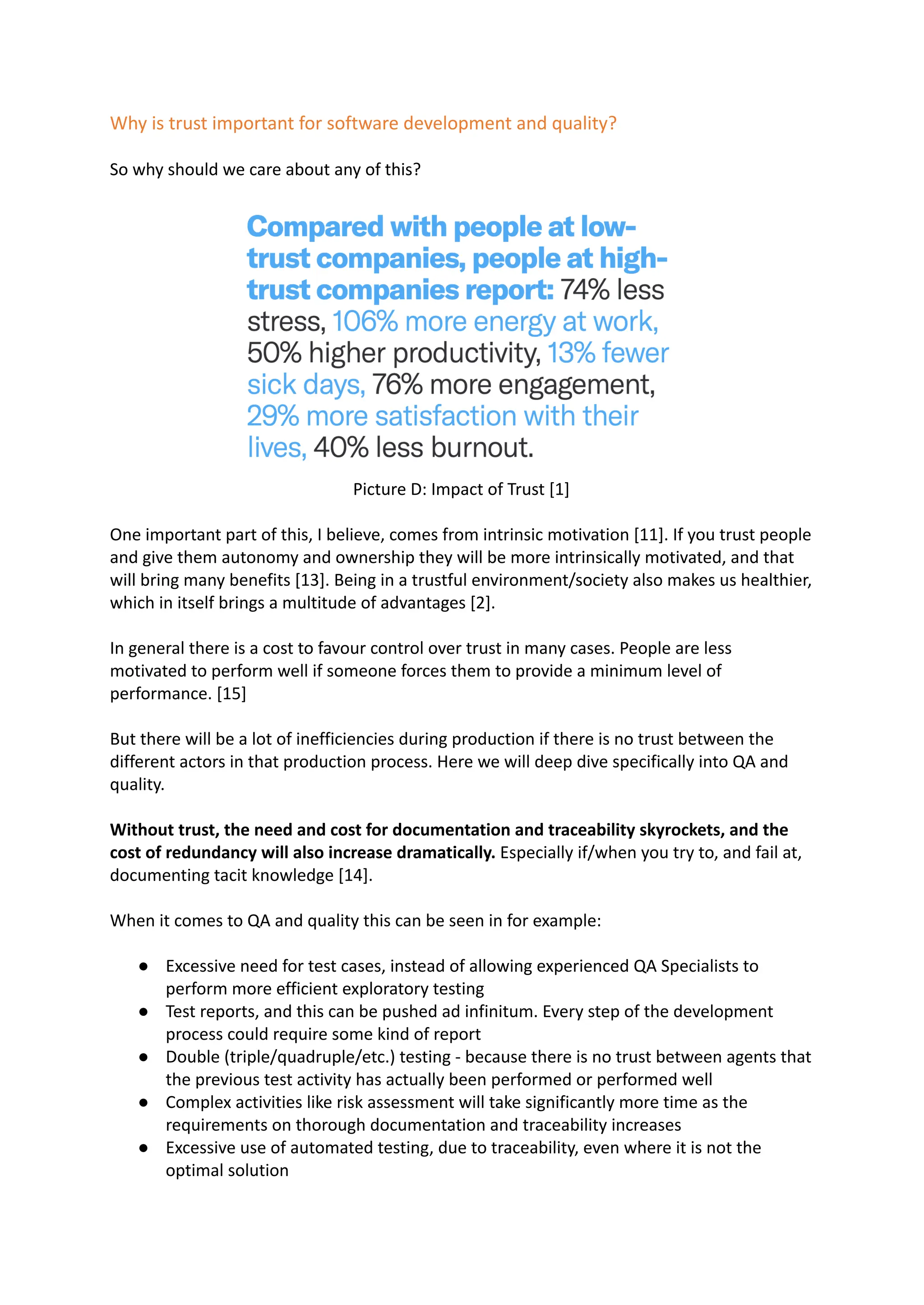 Why is trust important for software development and quality?
So why should we care about any of this?
Picture D: Impact of Trust [1]
One important part of this, I believe, comes from intrinsic motivation [11]. If you trust people
and give them autonomy and ownership they will be more intrinsically motivated, and that
will bring many benefits [13]. Being in a trustful environment/society also makes us healthier,
which in itself brings a multitude of advantages [2].
In general there is a cost to favour control over trust in many cases. People are less
motivated to perform well if someone forces them to provide a minimum level of
performance. [15]
But there will be a lot of inefficiencies during production if there is no trust between the
different actors in that production process. Here we will deep dive specifically into QA and
quality.
Without trust, the need and cost for documentation and traceability skyrockets, and the
cost of redundancy will also increase dramatically. Especially if/when you try to, and fail at,
documenting tacit knowledge [14].
When it comes to QA and quality this can be seen in for example:
● Excessive need for test cases, instead of allowing experienced QA Specialists to
perform more efficient exploratory testing
● Test reports, and this can be pushed ad infinitum. Every step of the development
process could require some kind of report
● Double (triple/quadruple/etc.) testing - because there is no trust between agents that
the previous test activity has actually been performed or performed well
● Complex activities like risk assessment will take significantly more time as the
requirements on thorough documentation and traceability increases
● Excessive use of automated testing, due to traceability, even where it is not the
optimal solution
 