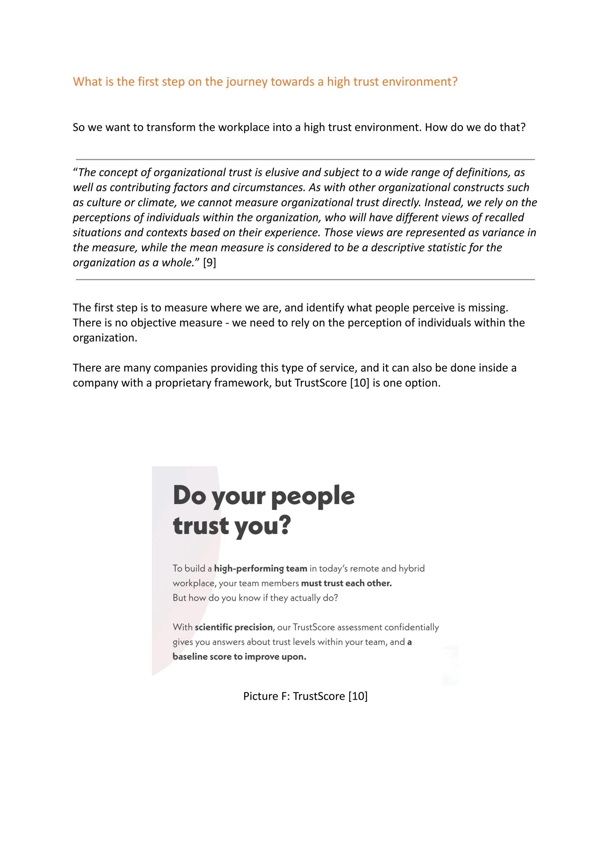 What is the first step on the journey towards a high trust environment?
So we want to transform the workplace into a high trust environment. How do we do that?
“The concept of organizational trust is elusive and subject to a wide range of definitions, as
well as contributing factors and circumstances. As with other organizational constructs such
as culture or climate, we cannot measure organizational trust directly. Instead, we rely on the
perceptions of individuals within the organization, who will have different views of recalled
situations and contexts based on their experience. Those views are represented as variance in
the measure, while the mean measure is considered to be a descriptive statistic for the
organization as a whole.” [9]
The first step is to measure where we are, and identify what people perceive is missing.
There is no objective measure - we need to rely on the perception of individuals within the
organization.
There are many companies providing this type of service, and it can also be done inside a
company with a proprietary framework, but TrustScore [10] is one option.
Picture F: TrustScore [10]
 