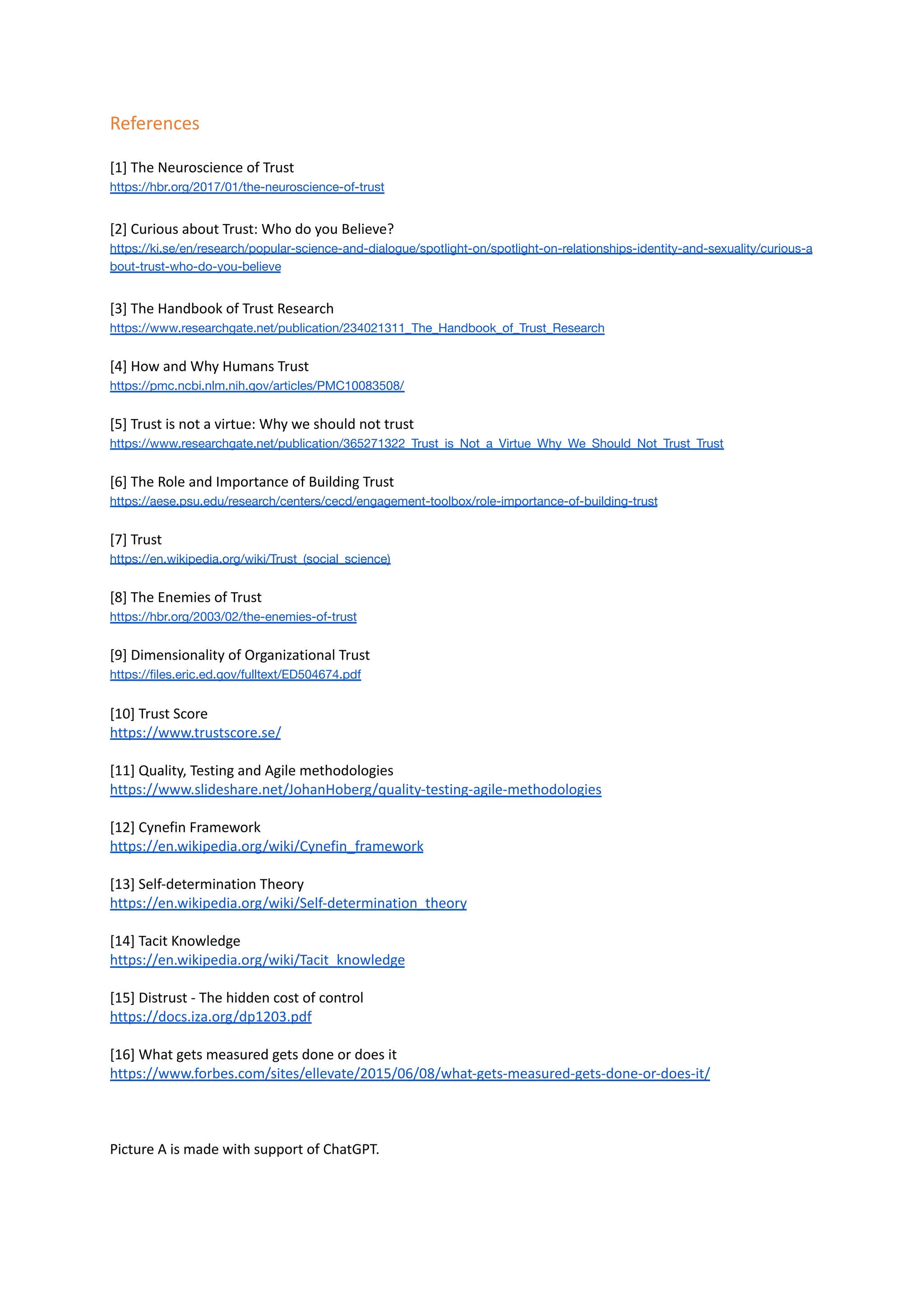 References
[1] The Neuroscience of Trust
https://hbr.org/2017/01/the-neuroscience-of-trust
[2] Curious about Trust: Who do you Believe?
https://ki.se/en/research/popular-science-and-dialogue/spotlight-on/spotlight-on-relationships-identity-and-sexuality/curious-a
bout-trust-who-do-you-believe
[3] The Handbook of Trust Research
https://www.researchgate.net/publication/234021311_The_Handbook_of_Trust_Research
[4] How and Why Humans Trust
https://pmc.ncbi.nlm.nih.gov/articles/PMC10083508/
[5] Trust is not a virtue: Why we should not trust
https://www.researchgate.net/publication/365271322_Trust_is_Not_a_Virtue_Why_We_Should_Not_Trust_Trust
[6] The Role and Importance of Building Trust
https://aese.psu.edu/research/centers/cecd/engagement-toolbox/role-importance-of-building-trust
[7] Trust
https://en.wikipedia.org/wiki/Trust_(social_science)
[8] The Enemies of Trust
https://hbr.org/2003/02/the-enemies-of-trust
[9] Dimensionality of Organizational Trust
https://files.eric.ed.gov/fulltext/ED504674.pdf
[10] Trust Score
https://www.trustscore.se/
[11] Quality, Testing and Agile methodologies
https://www.slideshare.net/JohanHoberg/quality-testing-agile-methodologies
[12] Cynefin Framework
https://en.wikipedia.org/wiki/Cynefin_framework
[13] Self-determination Theory
https://en.wikipedia.org/wiki/Self-determination_theory
[14] Tacit Knowledge
https://en.wikipedia.org/wiki/Tacit_knowledge
[15] Distrust - The hidden cost of control
https://docs.iza.org/dp1203.pdf
[16] What gets measured gets done or does it
https://www.forbes.com/sites/ellevate/2015/06/08/what-gets-measured-gets-done-or-does-it/
Picture A is made with support of ChatGPT.
 