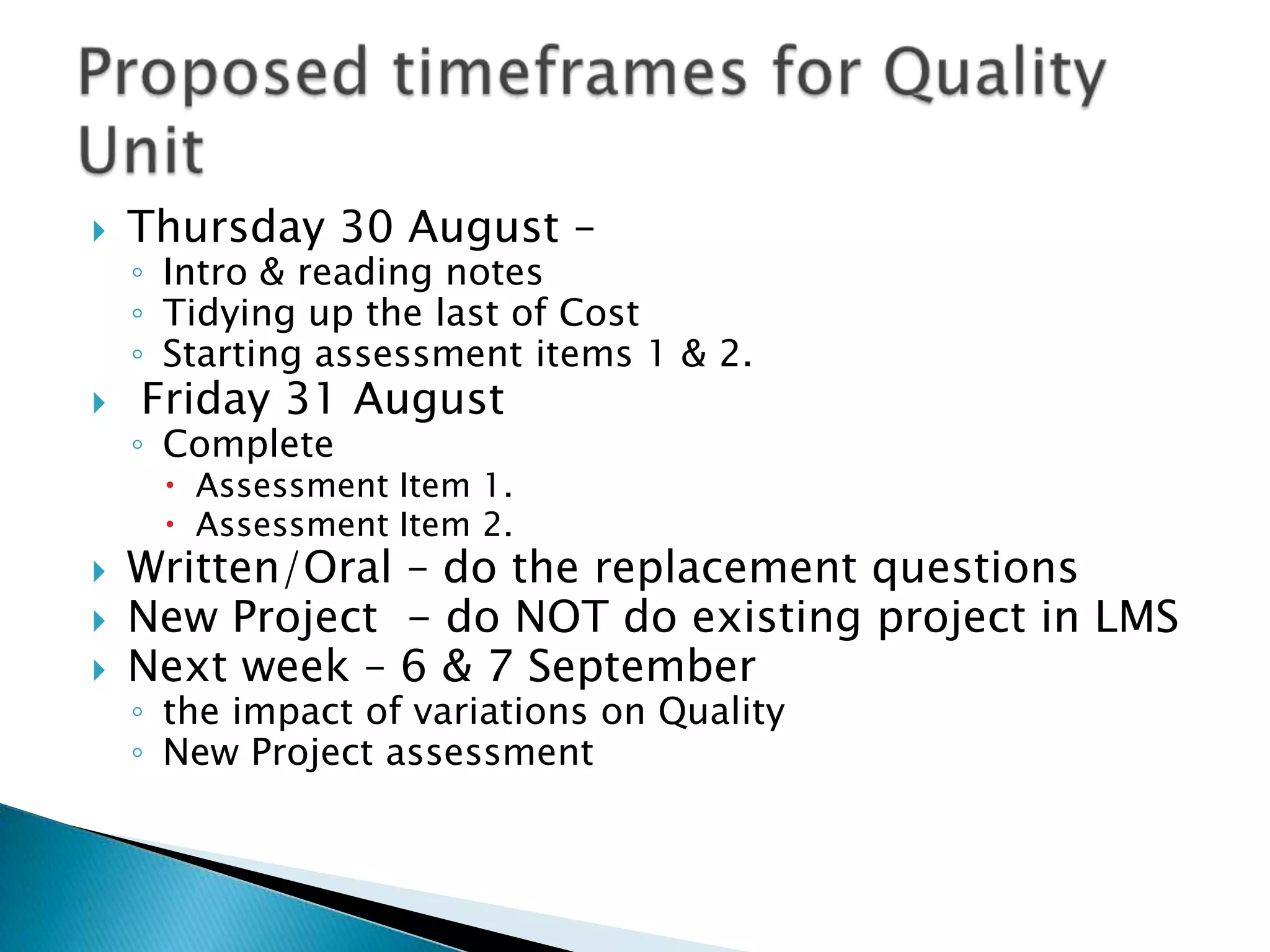    Thursday 30 August –
    ◦ Intro & reading notes
    ◦ Tidying up the last of Cost
    ◦ Starting assessment items 1 & 2.
   Friday 31 August
    ◦ Complete
      Assessment Item 1.
      Assessment Item 2.
   Written/Oral – do the replacement questions
   New Project - do NOT do existing project in LMS
   Next week – 6 & 7 September
    ◦ the impact of variations on Quality
    ◦ New Project assessment
 