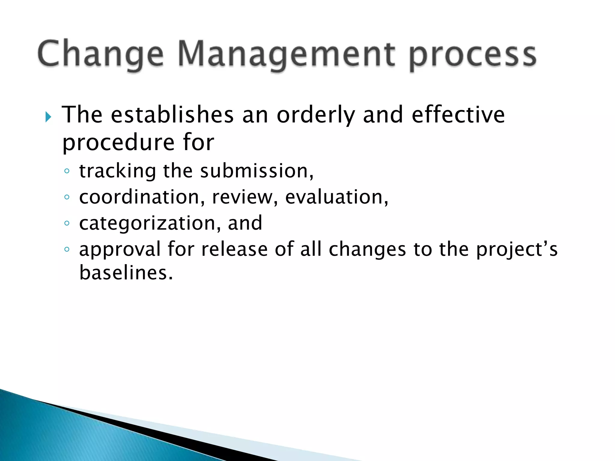    The establishes an orderly and effective
    procedure for
    ◦   tracking the submission,
    ◦   coordination, review, evaluation,
    ◦   categorization, and
    ◦   approval for release of all changes to the project’s
        baselines.
 