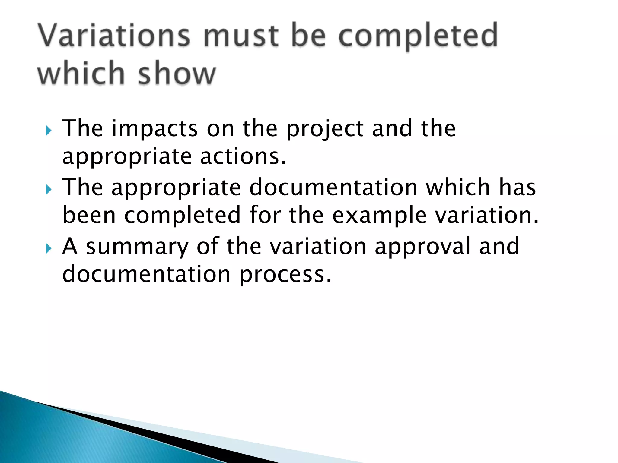    The impacts on the project and the
    appropriate actions.
   The appropriate documentation which has
    been completed for the example variation.
   A summary of the variation approval and
    documentation process.
 