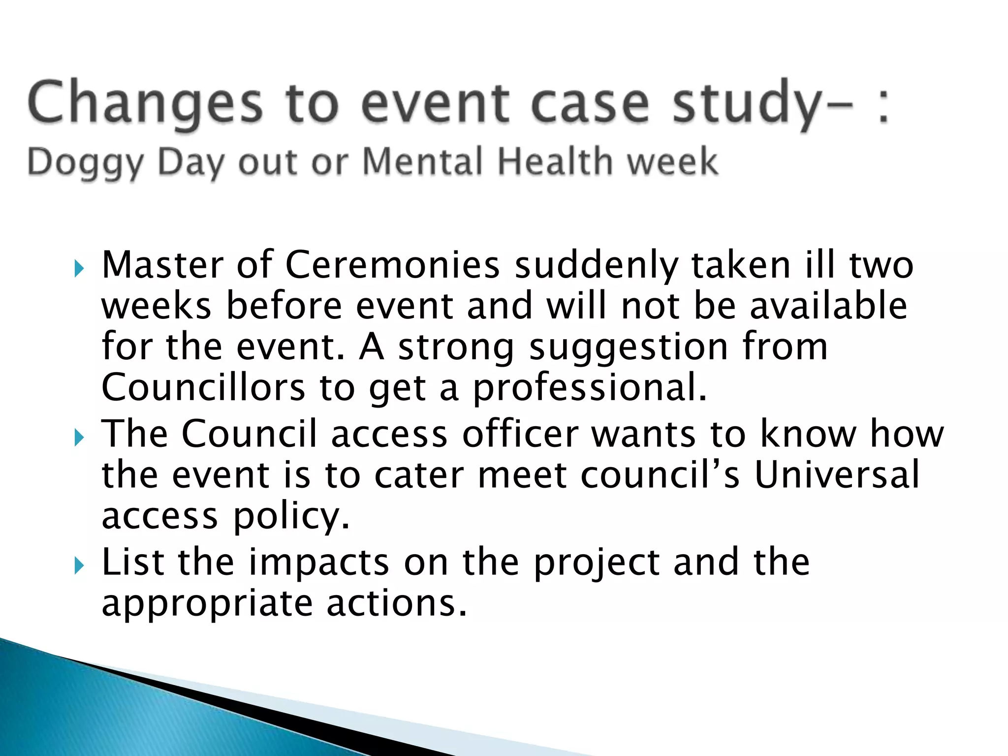    Master of Ceremonies suddenly taken ill two
    weeks before event and will not be available
    for the event. A strong suggestion from
    Councillors to get a professional.
   The Council access officer wants to know how
    the event is to cater meet council’s Universal
    access policy.
   List the impacts on the project and the
    appropriate actions.
 
