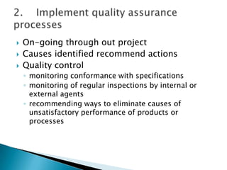    On-going through out project
   Causes identified recommend actions
   Quality control
    ◦ monitoring conformance with specifications
    ◦ monitoring of regular inspections by internal or
      external agents
    ◦ recommending ways to eliminate causes of
      unsatisfactory performance of products or
      processes
 