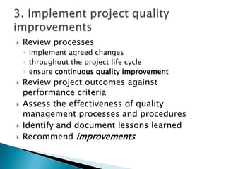   Review processes
    ◦ implement agreed changes
    ◦ throughout the project life cycle
    ◦ ensure continuous quality improvement
   Review project outcomes against
    performance criteria
   Assess the effectiveness of quality
    management processes and procedures
   Identify and document lessons learned
   Recommend improvements
 