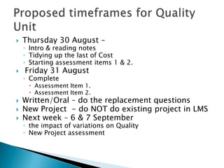    Thursday 30 August –
    ◦ Intro & reading notes
    ◦ Tidying up the last of Cost
    ◦ Starting assessment items 1 & 2.
   Friday 31 August
    ◦ Complete
      Assessment Item 1.
      Assessment Item 2.
   Written/Oral – do the replacement questions
   New Project - do NOT do existing project in LMS
   Next week – 6 & 7 September
    ◦ the impact of variations on Quality
    ◦ New Project assessment
 