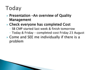    Presentation –An overview of Quality
    Management
   Check everyone has completed Cost
    ◦ SB CMP started last week & finish tomorrow
    ◦ Today & Friday – completed cost Friday 23 August
   Come and SEE me individually if there is a
    problem
 