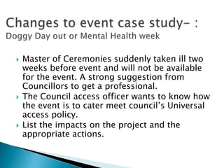    Master of Ceremonies suddenly taken ill two
    weeks before event and will not be available
    for the event. A strong suggestion from
    Councillors to get a professional.
   The Council access officer wants to know how
    the event is to cater meet council’s Universal
    access policy.
   List the impacts on the project and the
    appropriate actions.
 
