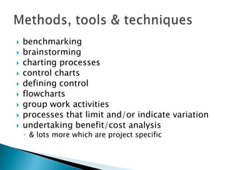    benchmarking
   brainstorming
   charting processes
   control charts
   defining control
   flowcharts
   group work activities
   processes that limit and/or indicate variation
   undertaking benefit/cost analysis
    ◦ & lots more which are project specific
 