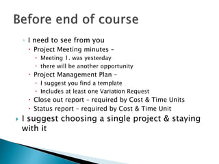 ◦ I need to see from you
 Project Meeting minutes –
 Meeting 1. was yesterday
 there will be another opportunity
 Project Management Plan –
 I suggest you find a template
 Includes at least one Variation Request
 Close out report – required by Cost & Time Units
 Status report – required by Cost & Time Unit
 I suggest choosing a single project & staying
with it
 