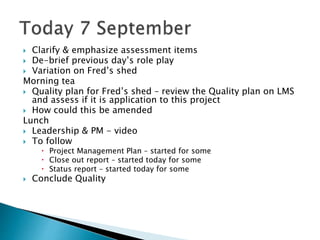  Clarify & emphasize assessment items
 De-brief previous day’s role play
 Variation on Fred’s shed
Morning tea
 Quality plan for Fred’s shed – review the Quality plan on LMS
and assess if it is application to this project
 How could this be amended
Lunch
 Leadership & PM - video
 To follow
 Project Management Plan – started for some
 Close out report – started today for some
 Status report – started today for some
 Conclude Quality
 
