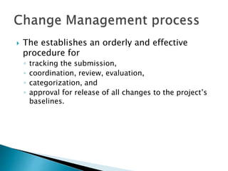  The establishes an orderly and effective
procedure for
◦ tracking the submission,
◦ coordination, review, evaluation,
◦ categorization, and
◦ approval for release of all changes to the project’s
baselines.
 