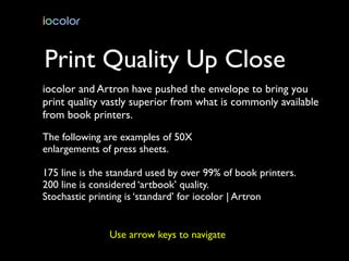 Print Quality Up Close
iocolor and Artron have pushed the envelope to bring you
print quality vastly superior from what is commonly available
from book printers.
The following are examples of 50X
enlargements of press sheets.

175 line is the standard used by over 99% of book printers.
200 line is considered ‘artbook’ quality.
Stochastic printing is ‘standard’ for iocolor | Artron


               Use arrow keys to navigate
 