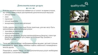 Дополнительные услуги
10
Если вы желаете полностью избавиться от хлопот на время отпуска,
мы предоставим в ваше распоряжение дополнительный персонал:
• личный повар
• няня
• горничная
• личный водитель
• экскурсовод (не во всех регионах)
Также мы обеспечим вас необходимыми вам вещами: детский стульчик
или кроватка, факс, ваши любимые каналы кабельного телевидения и
многое другое.
Чтобы сделать ваш отдых еще более приятным, для вас могут быть
организованы дополнительные услуги:
• трансфер из аэропорта
• подогрев бассейна
• аренда автомобиля, покупка железнодорожных билетов, отели при
аэропорте, ночевки в пути (через организации Ray Goodwin и
Quality Carhire)
Пожалуйста, имейте ввиду, что все дополнительные услуги необходимо
заказывать и оплачивать заранее.
 