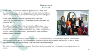 11
Quality Villas – английская компания, работающая с 1986 года.
Мы оказываем услуги по аренде домов, замков, шале, коттеджей
и элитных вилл во Франции и Италии и по аренде вилл в Марокко.
О компании
Почти 27 лет Quality Villas остается семейным бизнесом, тем не
менее, достаточно большим, чтобы предложить вам более 800
великолепных вилл, и достаточно маленьким, чтобы обслуживать
каждого клиента индивидуально, чего не могут себе позволить
более крупные компании.
Каждый объект недвижимости, представленный в нашем портфолио, соответствует строгим нормативам
комфортного отдыха. Наши сотрудники лично отбирают лучшие предложения и выезжают на место, чтобы
удостовериться в непревзойденном качестве объектов недвижимости.
Все наши летние виллы имеют частные бассейны, за исключением тех, что находятся непосредственно на
пляже.
Quality Villas является членом Британской Ассоциации
Туристических Агентств (ABTA). Компания зарегистрирована под
номером W3175.
 