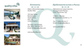 Офис в Великобритании
Quality Villas
325 High Street
Berkhamsted
Hertfordshire
HP4 1AL
United Kingdom
Tel: 44(0) 1442 870055
Fax: 44(0) 1442 800137
Email: info@qualityvillas.com
www.qualityvillas.com
Контакты
12
Официальный представитель
на территории России -
ООО "Ренессанс Тур"
119602, г. Москва,
Мичуринский проспект, д. 14
Тел.: 7 (495) 215-24-17
Email: info@qualityvillas.ru
www.qualityvillas.ru
Представительство в России
12
 