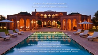 Самые респектабельные курорты и небольшие
провинциальные европейские города, душевные обеды
в аутентичных тавернах и ужины в элитных ресторанах,
незабываемый шопинг в признанных столицах моды
и уединение на природе…
Отдых, где сбываются мечты…
Отдых, где Вы забудете обо всем…
Вы всего в шаге от мечты о Вашем идеальном отдыхе.
Отдыхе, который Вы заслужили.
Добро пожаловать в мир роскоши частных элитных вилл, коттеджей, фермерских
домов и замков Франции и Италии и шикарных вилл в экзотическом Марокко.
2
 