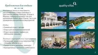 Изысканные виллы и апартаменты,
расположенные в самых красивых и
престижных районах Франции, Италии и
Марокко, прекрасно подойдут как для
организации любого вида отдыха, так и для
проведения корпоративных мероприятий.
Отдых
• Семейный отдых с детьми
• Отдых для молодежных компаний
• Отдых несколькими парами или
небольшими семьями
Частные и корпоративные мероприятия
• Проведение праздничных мероприятий
(свадьбы, юбилеи и т.д.)
• Презентации и выездные семинары
• Корпоративные тренинги и тимбилдинги
Предложения для отдыха
3
 