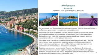 Историческая область Прованс, словно богатый музей под открытым небом,
наполнена древними сооружениями, оставшимися еще с римских времен.
Бескрайние поля лаванды, великолепные ландшафты и знаменитая кухня
навсегда влюбляют в себя путешественников.
Прованс ● Лазурный берег ● Биарриц
Юг Франции
4
На солнечном юге Франции расположены роскошные курорты, шумные города и
небольшие дремлющие в полуденном зное деревеньки.
Лазурный Берег считается одним из лучших в мире курортных мест. Мягкое
лето, теплая зима, живописная природа, прозрачное Средиземное море,
многочисленные рестораны и казино с безупречным сервисом делают его
излюбленным местом отдыха обеспеченных людей.
Биарриц расположен в исторической Гаскони или Басконии. Это один из
крупнейших мировых центров серфинга. Здесь, на фешенебельном курорте
Биарриц, предпочитают отдыхать и поправлять здоровье королевские особы,
президенты и другие высокопоставленные лица.
 
