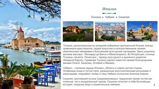Тоскана ● Умбрия ● Сицилия
Италия
6
Тоскана, расположенная на западном побережье Центральной Италии, всегда
привлекала аристократов, людей искусства и путешественников своими
живописными пейзажами и богатейшим культурным наследием. Здесь родились
великие мастера - Леонардо да Винчи и Микеланджело. Во Флоренции, столице
Тосканы, начался Ренессанс - период культурного и духовного развития
Западной Европы. Гурманам Тоскана широко известна своими благородными
винами Chianti, Sassicaia, Ornellaia и Masseto.
Умбрия – «зеленое сердце Италии», область в самом центре страны.
Оливковые рощи и густые леса, украшенные многочисленными речушками и
водопадами, покрывают холмы и горы Умбрии сплошным зеленым ковром.
Сицилия, крупнейший остров Средиземноморья, предлагает своим гостям как
пляжный, так и экскурсионный туризм. Сицилия сочетает в себе богатейшую
историю, лазурное море и изумительные пейзажи.
 